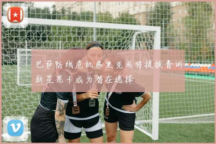巴萨防线危机弗里克或将提拔青训新星昆卡成为潜在选择
