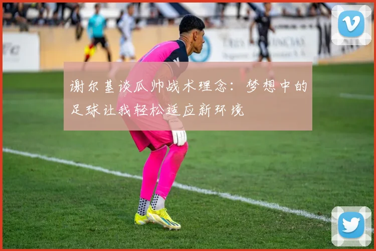 谢尔基谈瓜帅战术理念：梦想中的足球让我轻松适应新环境