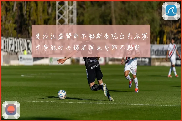 费拉拉盛赞那不勒斯表现出色本赛季争冠对决锁定国米与那不勒斯