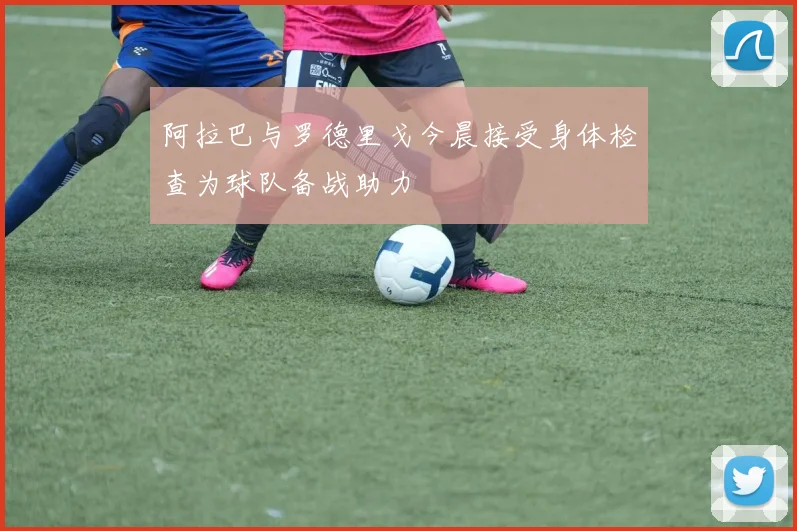 阿拉巴与罗德里戈今晨接受身体检查为球队备战助力