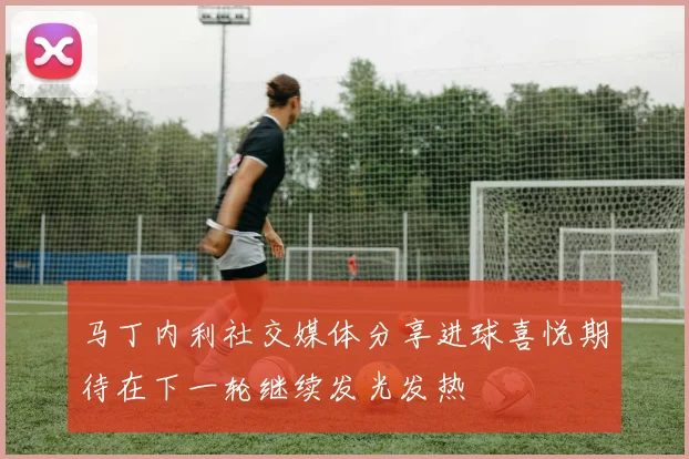马丁内利社交媒体分享进球喜悦期待在下一轮继续发光发热