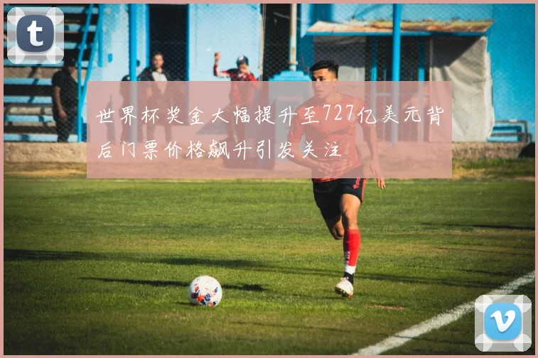 世界杯奖金大幅提升至727亿美元背后门票价格飙升引发关注