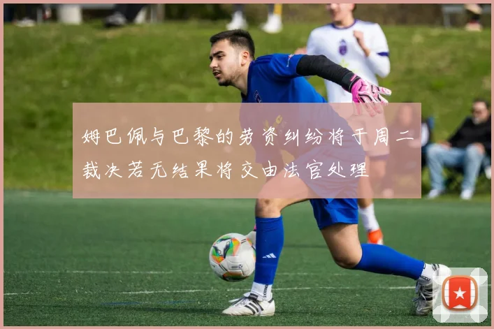 姆巴佩与巴黎的劳资纠纷将于周二裁决若无结果将交由法官处理