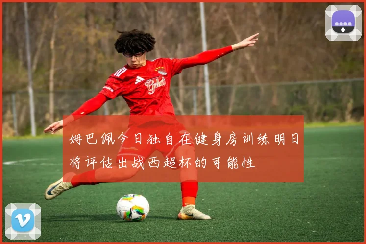 姆巴佩今日独自在健身房训练明日将评估出战西超杯的可能性