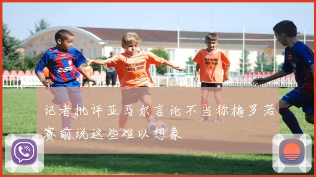 记者批评亚马尔言论不当称梅罗若赛前说这些难以想象