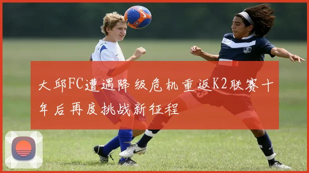大邱FC遭遇降级危机重返K2联赛十年后再度挑战新征程