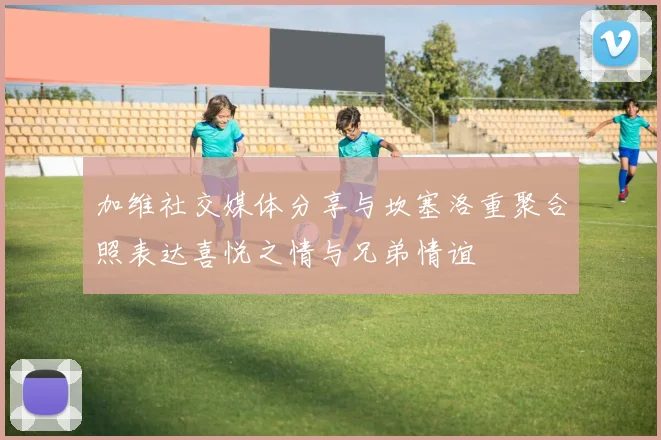 加维社交媒体分享与坎塞洛重聚合照表达喜悦之情与兄弟情谊