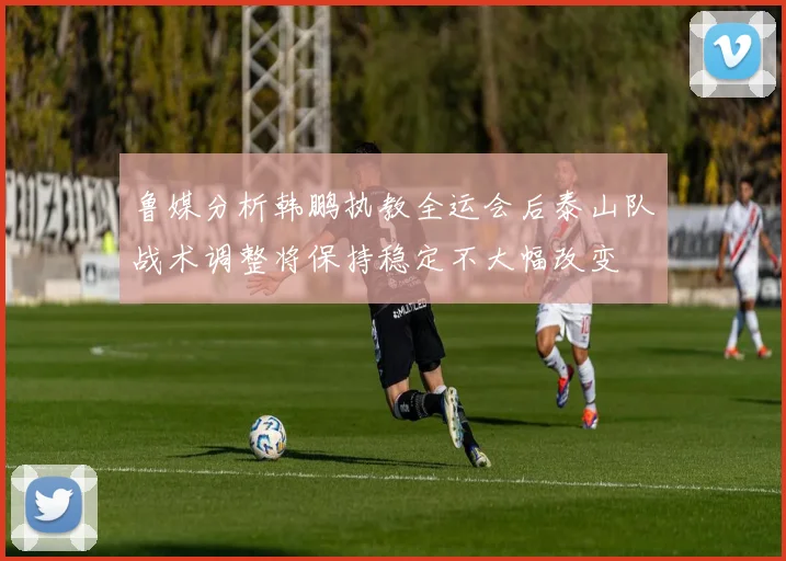鲁媒分析韩鹏执教全运会后泰山队战术调整将保持稳定不大幅改变