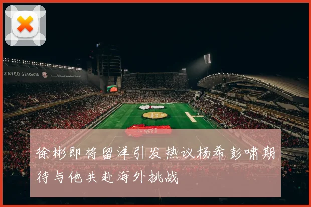 徐彬即将留洋引发热议杨希彭啸期待与他共赴海外挑战