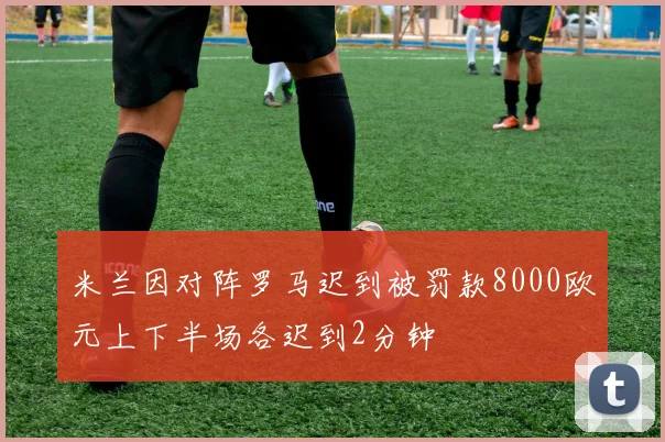 米兰因对阵罗马迟到被罚款8000欧元上下半场各迟到2分钟