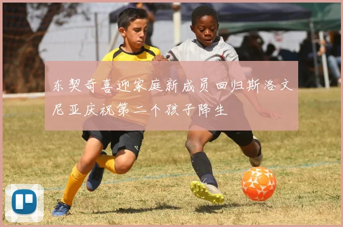 东契奇喜迎家庭新成员回归斯洛文尼亚庆祝第二个孩子降生