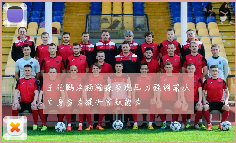 王仕鹏谈杨瀚森表现压力强调需从自身努力提升贡献能力