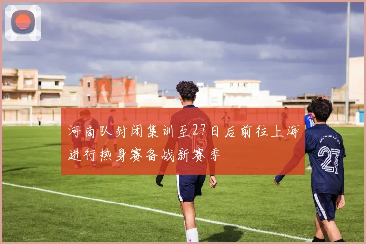 河南队封闭集训至27日后前往上海进行热身赛备战新赛季