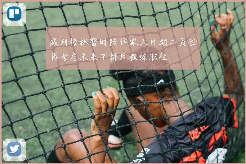 威利格林暂时陪伴家人计划二月份再考虑未来不排斥教练职位