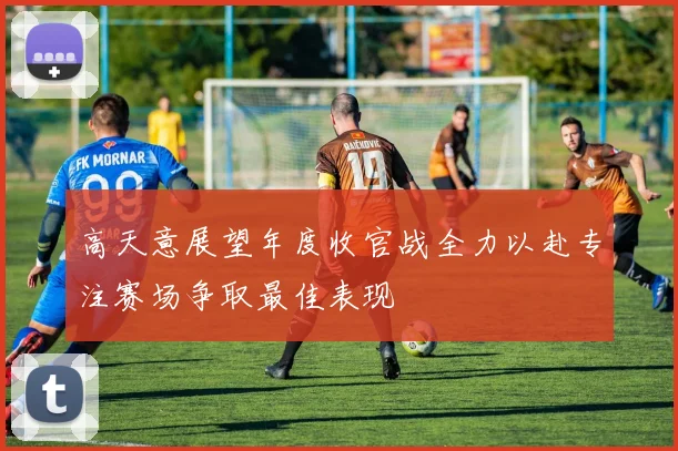 高天意展望年度收官战全力以赴专注赛场争取最佳表现