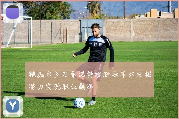 鲍威尔坚定承诺持续激励韦尔发掘潜力实现职业巅峰