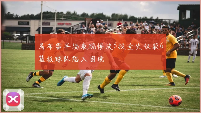 乌布雷半场表现惨淡5投全失仅获6篮板球队陷入困境