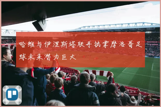 哈维与伊涅斯塔联手执掌摩洛哥足球未来潜力巨大