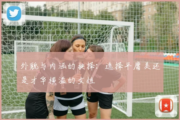 外貌与内涵的抉择：选择平庸美还是才华横溢的女性