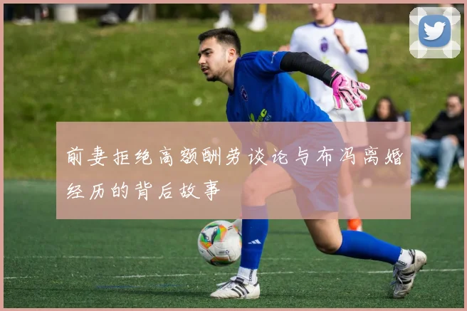 前妻拒绝高额酬劳谈论与布冯离婚经历的背后故事