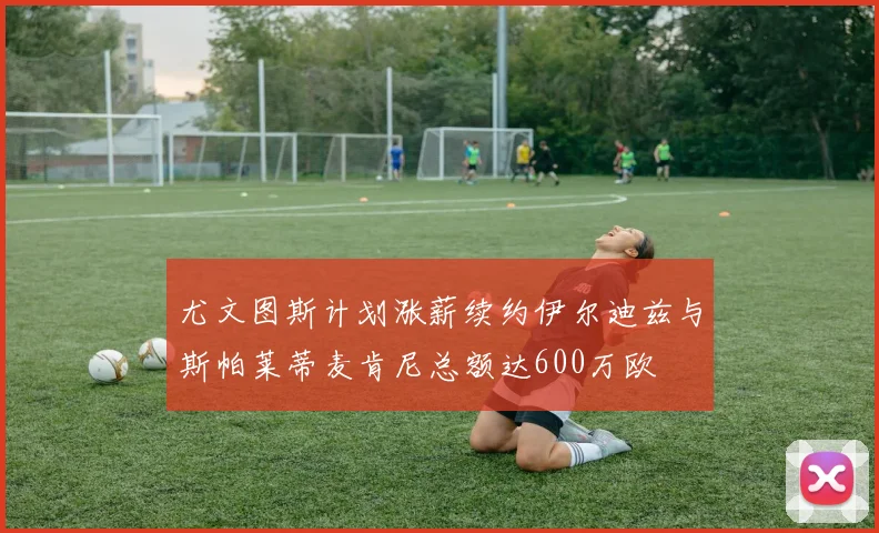 尤文图斯计划涨薪续约伊尔迪兹与斯帕莱蒂麦肯尼总额达600万欧