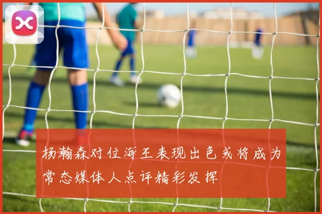 杨瀚森对位海王表现出色或将成为常态媒体人点评精彩发挥