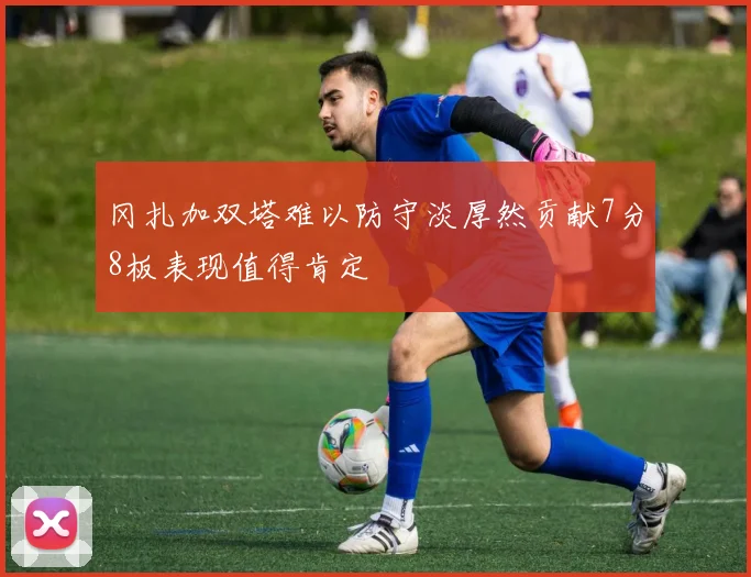 冈扎加双塔难以防守淡厚然贡献7分8板表现值得肯定