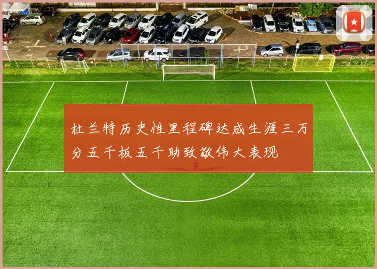 杜兰特历史性里程碑达成生涯三万分五千板五千助致敬伟大表现